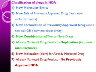 Classification of drugs in NDA
1) New Molecular Entity
2) New Salt of Previously Approved Drug (not a new
molecular entity)
3) New Formulation of Previously Approved Drug (not a
new salt OR a new molecular entity)
4) New Combination of Two or More Drugs
5) Already Marketed Drug Product - Duplication (i.e., new
manufacturer)
6) New Indication (claim) for Already Marketed Drug
7) Already Marketed Drug Product - No Previously
Approved NDA
 