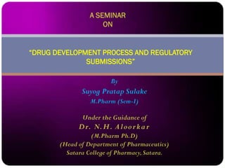 By
Suyog Pratap Sulake
M.Pharm (Sem-I)
Under the Guidance of
Dr. N.H. Aloorkar
(M.Pharm Ph.D)
(Head of Department of Pharmaceutics)
Satara College of Pharmacy,Satara.
“DRUG DEVELOPMENT PROCESS AND REGULATORY
SUBMISSIONS”
A SEMINAR
ON
 