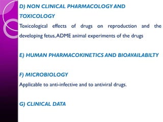 D) NON CLINICAL PHARMACOLOGY AND
TOXICOLOGY
Toxicological effects of drugs on reproduction and the
developing fetus,ADME animal experiments of the drugs
E) HUMAN PHARMACOKINETICS AND BIOAVAILABILTY
F) MICROBIOLOGY
Applicable to anti-infective and to antiviral drugs.
G) CLINICAL DATA
 