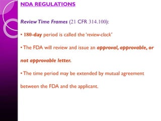 NDA REGULATIONS
ReviewTime Frames (21 CFR 314.100):
• 180-day period is called the ‘review-clock’
•The FDA will review and issue an approval, approvable, or
not approvable letter.
•The time period may be extended by mutual agreement
between the FDA and the applicant.
 