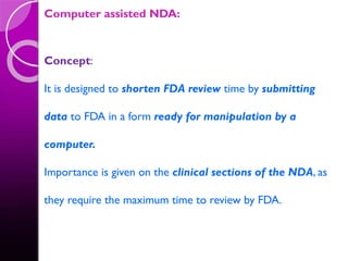Computer assisted NDA:
Concept:
It is designed to shorten FDA review time by submitting
data to FDA in a form ready for manipulation by a
computer.
Importance is given on the clinical sections of the NDA, as
they require the maximum time to review by FDA.
 