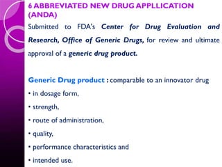 6 ABBREVIATED NEW DRUG APPLLICATION
(ANDA)
Submitted to FDA's Center for Drug Evaluation and
Research, Office of Generic Drugs, for review and ultimate
approval of a generic drug product.
Generic Drug product : comparable to an innovator drug
• in dosage form,
• strength,
• route of administration,
• quality,
• performance characteristics and
• intended use.
 