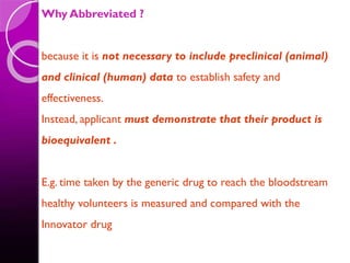 Why Abbreviated ?
because it is not necessary to include preclinical (animal)
and clinical (human) data to establish safety and
effectiveness.
Instead, applicant must demonstrate that their product is
bioequivalent .
E.g. time taken by the generic drug to reach the bloodstream
healthy volunteers is measured and compared with the
Innovator drug
 
