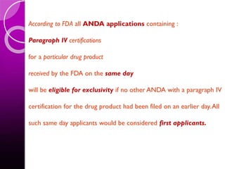 According to FDA all ANDA applications containing :
Paragraph IV certifications
for a particular drug product
received by the FDA on the same day
will be eligible for exclusivity if no other ANDA with a paragraph IV
certification for the drug product had been filed on an earlier day.All
such same day applicants would be considered first applicants.
 