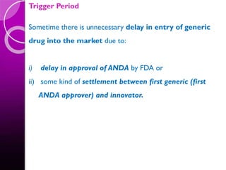 Trigger Period
Sometime there is unnecessary delay in entry of generic
drug into the market due to:
i) delay in approval of ANDA by FDA or
ii) some kind of settlement between first generic (first
ANDA approver) and innovator.
 