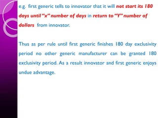 e.g. first generic tells to innovator that it will not start its 180
days until “x” number of days in return to “Y” number of
dollars from innovator.
Thus as per rule until first generic finishes 180 day exclusivity
period no other generic manufacturer can be granted 180
exclusivity period. As a result innovator and first generic enjoys
undue advantage.
 