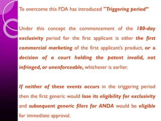 To overcome this FDA has introduced "Triggering period”
Under this concept the commencement of the 180-day
exclusivity period for the first applicant is either the first
commercial marketing of the first applicant’s product, or a
decision of a court holding the patent invalid, not
infringed, or unenforceable, whichever is earlier.
If neither of these events occurs in the triggering period
then the first generic would lose its eligibility for exclusivity
and subsequent generic filers for ANDA would be eligible
for immediate approval.
 
