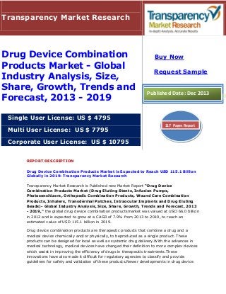 Transparency Market Research

Drug Device Combination
Products Market - Global
Industry Analysis, Size,
Share, Growth, Trends and
Forecast, 2013 - 2019

Buy Now
Request Sample

Published Date: Dec 2013

Single User License: US $ 4795
Multi User License: US $ 7795

117 Pages Report

Corporate User License: US $ 10795
REPORT DESCRIPTION
Drug Device Combination Products Market is Expected to Reach USD 115.1 Billion
Globally in 2019: Transparency Market Research
Transparency Market Research is Published new Market Report “Drug Device
Combination Products Market (Drug Eluting Stents, Infusion Pumps,
Photosensitizers, Orthopedic Combination Products, Wound Care Combination
Products, Inhalers, Transdermal Patches, Intraocular Implants and Drug Eluting
Beads)- Global Industry Analysis, Size, Share, Growth, Trends and Forecast, 2013
- 2019," the global drug device combination productsmarket was valued at USD 66.0 billion
in 2012 and is expected to grow at a CAGR of 7.9% from 2013 to 2019, to reach an
estimated value of USD 115.1 billion in 2019.
Drug device combination products are therapeutic products that combine a drug and a
medical device chemically and/or physically, to beproduced as a single product. These
products can be designed for local as well as systemic drug delivery.With the advances in
medical technology, medical devices have changed their definition to more complex devices
which assist in improving the efficiency of drugs in therapeutic treatments.These
innovations have also made it difficult for regulatory agencies to classify and provide
guidelines for safety and validation of these products.Newer developments in drug device

 