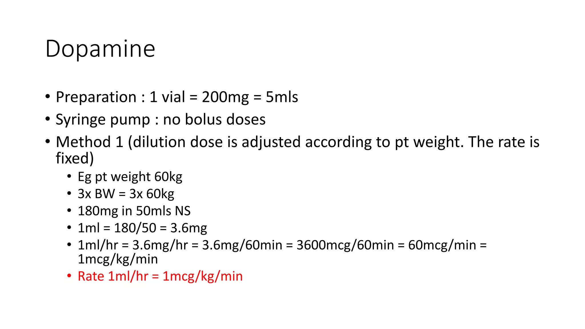 Dopamine
• Preparation : 1 vial = 200mg = 5mls
• Syringe pump : no bolus doses
• Method 1 (dilution dose is adjusted according to pt weight. The rate is
fixed)
• Eg pt weight 60kg
• 3x BW = 3x 60kg
• 180mg in 50mls NS
• 1ml = 180/50 = 3.6mg
• 1ml/hr = 3.6mg/hr = 3.6mg/60min = 3600mcg/60min = 60mcg/min =
1mcg/kg/min
• Rate 1ml/hr = 1mcg/kg/min
 