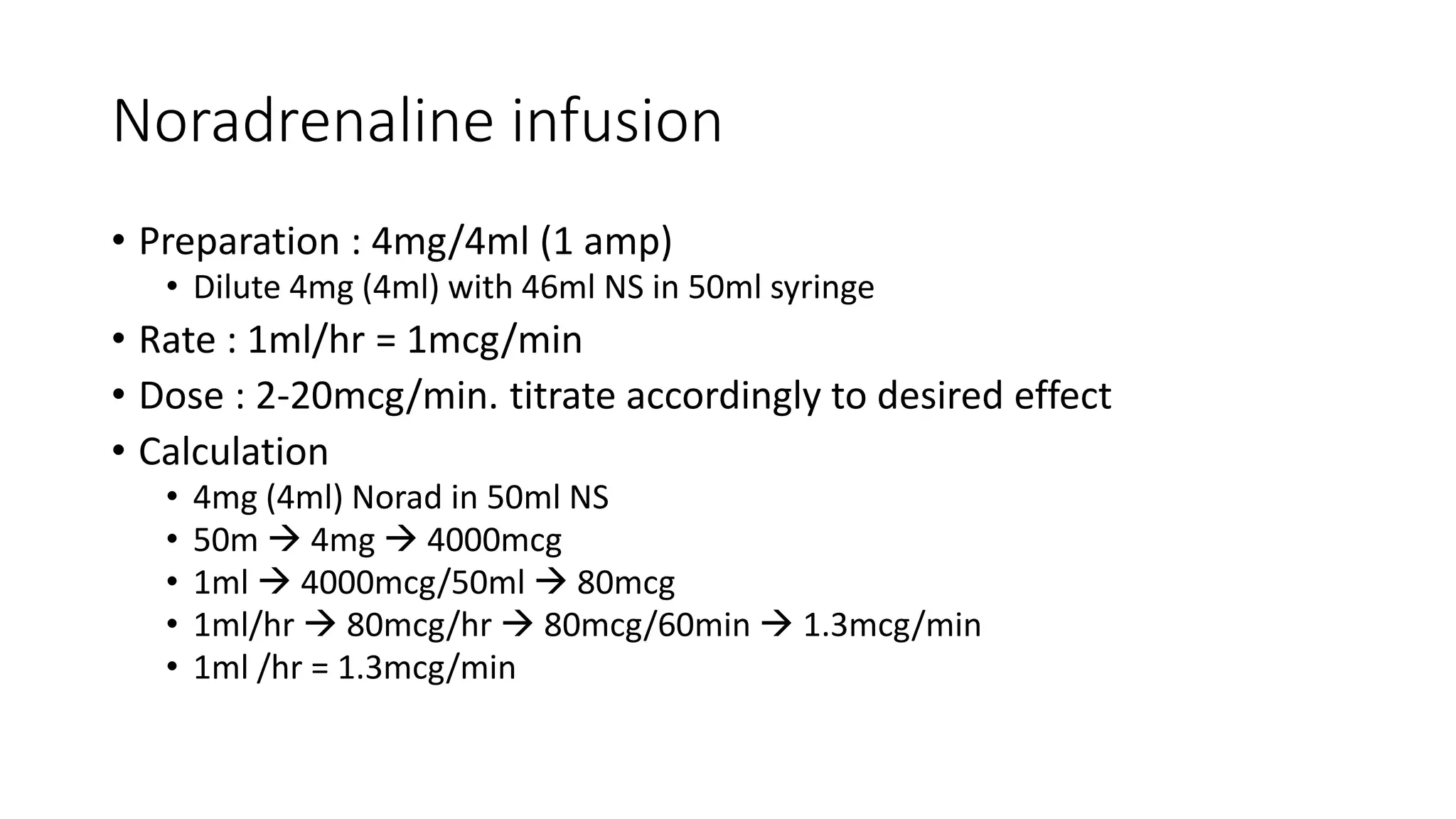 Noradrenaline infusion
• Preparation : 4mg/4ml (1 amp)
• Dilute 4mg (4ml) with 46ml NS in 50ml syringe
• Rate : 1ml/hr = 1mcg/min
• Dose : 2-20mcg/min. titrate accordingly to desired effect
• Calculation
• 4mg (4ml) Norad in 50ml NS
• 50m  4mg  4000mcg
• 1ml  4000mcg/50ml  80mcg
• 1ml/hr  80mcg/hr  80mcg/60min  1.3mcg/min
• 1ml /hr = 1.3mcg/min
 