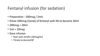 Fentanyl infusion (for sedation)
• Preparation : 100mcg / 2mls
• Dilute 200mcg (2amp) of fentanyl with NS to become 20ml
• 200mcg = 20ml
• 1ml = 10mcg
• Dose infusion
• Start with 2ml/hr (20mcg/hr)
• Titrate to desired BP
 