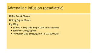 Adrenaline infusion (peadiatric)
• Refer Frank Shann
• 0.3mg/kg in 50mls
• Eg 10kg
• 10 x 0.3 = 3mg (add 3mg in D5% to make 50mls
• 10ml/hr = 1mcg/kg/min
• IV infusion 0.05-1mcg/kg/min (ie 0.5-10mls/hr)
 