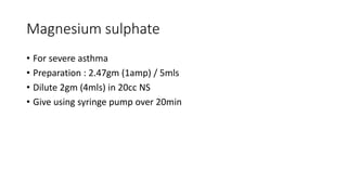 Magnesium sulphate
• For severe asthma
• Preparation : 2.47gm (1amp) / 5mls
• Dilute 2gm (4mls) in 20cc NS
• Give using syringe pump over 20min
 