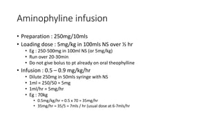 Aminophyline infusion
• Preparation : 250mg/10mls
• Loading dose : 5mg/kg in 100mls NS over ½ hr
• Eg : 250-500mg in 100ml NS (or 5mg/kg)
• Run over 20-30min
• Do not give bolus to pt already on oral theophylline
• Infusion : 0.5 – 0.9 mg/kg/hr
• Dilute 250mg in 50mls syringe with NS
• 1ml = 250/50 = 5mg
• 1ml/hr = 5mg/hr
• Eg : 70kg
• 0.5mg/kg/hr = 0.5 x 70 = 35mg/hr
• 35mg/hr = 35/5 = 7mls / hr (usual dose at 6-7mls/hr
 