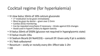 Cocktail regime (for hyperkalemia)
• IV slow bolus 10mls of 10% calcium gluconate
• 1st medication to be given immediately
• Must be given by doctor – given over 2-5min
• Cardiac (ECG) monitoring
• Can be repeated once/twice if necessary – titrate against ECG changes
• Avoid used in hyperK 2ndary to digoxin toxicity
• IV bolus 50mls of D50% (glucose not required in hyperglycemic state)
• IV bolue insulin 10iu
• IV Sodium Bicarb (IV NaHCO3) – consult EP. Given only if pt is acidotic
• IV / Neb salbutamol
• Resonium – orally or rectally every 6hr. Effect take 1-2hr
• HD
 