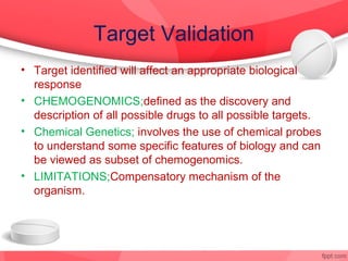 Target Validation
• Target identified will affect an appropriate biological
  response
• CHEMOGENOMICS;defined as the discovery and
  description of all possible drugs to all possible targets.
• Chemical Genetics; involves the use of chemical probes
  to understand some specific features of biology and can
  be viewed as subset of chemogenomics.
• LIMITATIONS;Compensatory mechanism of the
  organism.
 