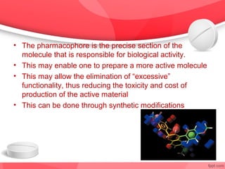 • The pharmacophore is the precise section of the
  molecule that is responsible for biological activity.
• This may enable one to prepare a more active molecule
• This may allow the elimination of “excessive”
  functionality, thus reducing the toxicity and cost of
  production of the active material
• This can be done through synthetic modifications
 