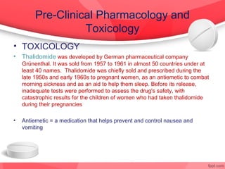 Pre-Clinical Pharmacology and
                   Toxicology
• TOXICOLOGY
•   Thalidomide was developed by German pharmaceutical company
    Grünenthal. It was sold from 1957 to 1961 in almost 50 countries under at
    least 40 names. Thalidomide was chiefly sold and prescribed during the
    late 1950s and early 1960s to pregnant women, as an antiemetic to combat
    morning sickness and as an aid to help them sleep. Before its release,
    inadequate tests were performed to assess the drug's safety, with
    catastrophic results for the children of women who had taken thalidomide
    during their pregnancies

•   Antiemetic = a medication that helps prevent and control nausea and
    vomiting
 