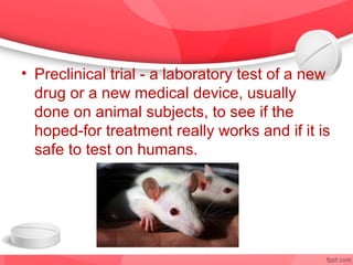 • Preclinical trial - a laboratory test of a new
  drug or a new medical device, usually
  done on animal subjects, to see if the
  hoped-for treatment really works and if it is
  safe to test on humans.
 