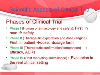 Scientific Aspects of Clinical Trial

Phases of Clinical Trial
• Phase I (Human pharmacology and safety): First in
  man  safety
• Phase II (Therapeutic exploration and dose ranging):
  First in patient dose, dosage form
• Phase III (Therapeutic confirmation/comparison)    :
  Efficacy, ADRs
• Phase IV (Post marketing surveillance) : Evaluation in
  the real clinical setting
 