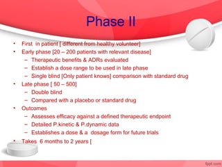 Phase II
•   First in patient [ different from healthy volunteer]
•   Early phase [20 – 200 patients with relevant disease]
     – Therapeutic benefits & ADRs evaluated
     – Establish a dose range to be used in late phase
     – Single blind [Only patient knows] comparison with standard drug
•   Late phase [ 50 – 500]
     – Double blind
     – Compared with a placebo or standard drug
•   Outcomes
     – Assesses efficacy against a defined therapeutic endpoint
     – Detailed P.kinetic & P.dynamic data
     – Establishes a dose & a dosage form for future trials
•   Takes 6 months to 2 years [ 35% success rate
 