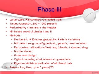 Phase III
•   Large scale, Randomised, Controlled trials
•   Target population: 250 – 1000 patients
•   Performed by Clinicians in the hospital
•   Minimises errors of phases I and II
•   Methods
     – Multicentric  Ensures geographic & ethnic variations
     – Diff patient subgroups Eg pediatric, geriatric, renal impaired
     – Randomised allocation of test drug /placebo / standard drug
     – Double blinded:
     – Cross over design
     – Vigilant recording of all adverse drug reactions
     – Rigorous statistical evaluation of all clinical data
•   Takes a long time: up to 5 years [25% success
 