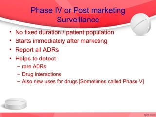 Phase IV or Post marketing
                Surveillance
•   No fixed duration / patient population
•   Starts immediately after marketing
•   Report all ADRs
•   Helps to detect
    – rare ADRs
    – Drug interactions
    – Also new uses for drugs [Sometimes called Phase V]
 