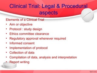 Clinical Trial: Legal & Procedural
                aspects
Elements of a Clinical Trial
• Aim or objective
• Protocol : study design
• Ethics committee clearance
• Regulatory approval whenever required
• Informed consent
• Implementation of protocol
• Collection of data
• Compilation of data, analysis and interpretation
• Report writing
 