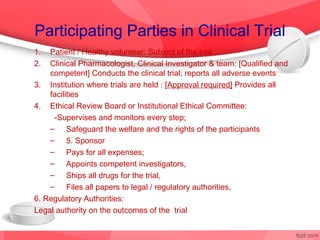 Participating Parties in Clinical Trial
1.  Patient / Healthy volunteer: Subject of the trial
2.  Clinical Pharmacologist, Clinical Investigator & team: [Qualified and
    competent] Conducts the clinical trial; reports all adverse events
3. Institution where trials are held : [Approval required] Provides all
    facilities
4. Ethical Review Board or Institutional Ethical Committee:
     -Supervises and monitors every step;
    – Safeguard the welfare and the rights of the participants
    – 5. Sponsor
    – Pays for all expenses;
    – Appoints competent investigators,
    – Ships all drugs for the trial,
    – Files all papers to legal / regulatory authorities,
6. Regulatory Authorities:
Legal authority on the outcomes of the trial
 