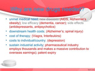 Why are new drugs needed?
• unmet medical need; new diseases (AIDS, Alzheimer’s;
  obesity); low efficacy (dementia, cancer); side effects
  (antidepressants, antipsychotics)
• downstream health costs; (Alzheimer’s; spinal injury)
• cost of therapy; (Viagra, Interleukins)
• costs to individual/country; (depression)
• sustain industrial activity; pharmaceutical industry
  employs thousands and makes a massive contribution to
  overseas earnings); patent expiry
 
