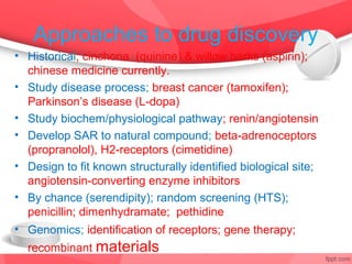 Approaches to drug discovery
• Historical; cinchona (quinine) & willow barks (aspirin);
  chinese medicine currently.
• Study disease process; breast cancer (tamoxifen);
  Parkinson’s disease (L-dopa)
• Study biochem/physiological pathway; renin/angiotensin
• Develop SAR to natural compound; beta-adrenoceptors
  (propranolol), H2-receptors (cimetidine)
• Design to fit known structurally identified biological site;
  angiotensin-converting enzyme inhibitors
• By chance (serendipity); random screening (HTS);
  penicillin; dimenhydramate; pethidine
• Genomics; identification of receptors; gene therapy;
  recombinant materials
 