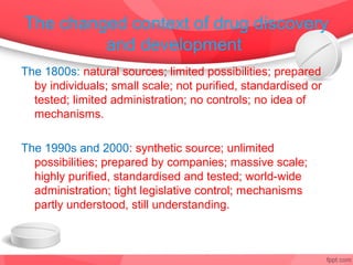 The changed context of drug discovery
         and development
The 1800s: natural sources; limited possibilities; prepared
  by individuals; small scale; not purified, standardised or
  tested; limited administration; no controls; no idea of
  mechanisms.

The 1990s and 2000: synthetic source; unlimited
  possibilities; prepared by companies; massive scale;
  highly purified, standardised and tested; world-wide
  administration; tight legislative control; mechanisms
  partly understood, still understanding.
 