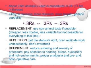 • About 2.6m animals/y used in procedures in UK (11.6m
  in Europe)
• Likely to increase; more research, more targets, genetic
  capability
             • 3Rs -- 3Rs -- 3Rs
• REPLACEMENT: use non-animal tests if possible
  (cheaper, less trouble, less variable but not possible for
  everything at this time)
• REDUCTION: get the statistics right, don’t replicate work
  unnecessarily, don’t overbreed
• REFINEMENT: reduce suffering and severity of
  procedure, pay attention to housing, stress, husbandry
  and rich environments, proper analgesia and pre- and
  post- operative care
 