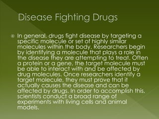  In general, drugs fight disease by targeting a 
specific molecule or set of highly similar 
molecules within the body. Researchers begin 
by identifying a molecule that plays a role in 
the disease they are attempting to treat. Often 
a protein or a gene, the target molecule must 
be able to interact with and be affected by 
drug molecules. Once researchers identify a 
target molecule, they must prove that it 
actually causes the disease and can be 
affected by drugs. In order to accomplish this, 
scientists conduct a broad range of 
experiments with living cells and animal 
models. 
