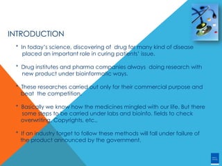 INTRODUCTION
* In today’s science, discovering of drug for many kind of disease
placed an important role in curing patients’ issue.
* Drug institutes and pharma companies always doing research with
new product under bioinformatic ways.
* These researches carried out only for their commercial purpose and
beat the competition.
* Basically we know how the medicines mingled with our life. But there
some steps to be carried under labs and bioinfo. fields to check
overwriting, Copyrights, etc.,
* If an industry forget to follow these methods will fall under failure of
the product announced by the government.
 