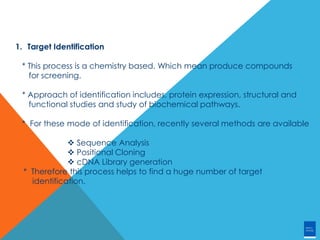 1. Target Identification
* This process is a chemistry based. Which mean produce compounds
for screening.
* Approach of identification includes, protein expression, structural and
functional studies and study of biochemical pathways.
* For these mode of identification, recently several methods are available
 Sequence Analysis
 Positional Cloning
 cDNA Library generation
* Therefore this process helps to find a huge number of target
identification.
 