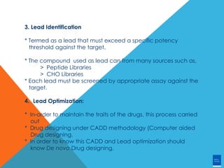 3. Lead Identification
* Termed as a lead that must exceed a specific potency
threshold against the target.
* The compound used as lead can from many sources such as,
> Peptide Libraries
> CHO Libraries
* Each lead must be screened by appropriate assay against the
target.
4. Lead Optimization:
* In-order to maintain the traits of the drugs, this process carried
out
* Drug designing under CADD methodology (Computer aided
Drug designing.
* In order to know this CADD and Lead optimization should
know De novo Drug designing.
 