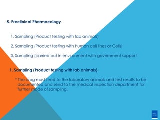 5. Preclinical Pharmacology
1. Sampling (Product testing with lab animals)
2. Sampling (Product testing with human cell lines or Cells)
3. Sampling (carried out in environment with government support
1. Sampling (Product testing with lab animals)
* The drug must feed to the laboratory animals and test results to be
documented and send to the medical inspection department for
further mode of sampling.
 
