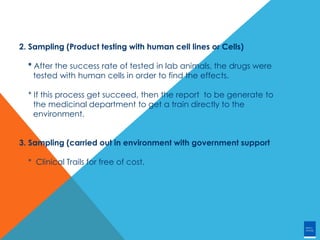 2. Sampling (Product testing with human cell lines or Cells)
* After the success rate of tested in lab animals, the drugs were
tested with human cells in order to find the effects.
* If this process get succeed, then the report to be generate to
the medicinal department to get a train directly to the
environment.
3. Sampling (carried out in environment with government support
* Clinical Trails for free of cost.
 