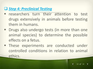 13 of 33
 Step 4: Preclinical Testing
 researchers turn their attention to test
drugs extensively in animals before testing
them in humans.
 Drugs also undergo tests (in more than one
animal species) to determine the possible
effects on a fetus.
 These experiments are conducted under
controlled conditions in relation to animal
ethics.
 