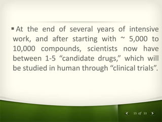 15 of 33
 At the end of several years of intensive
work, and after starting with ~ 5,000 to
10,000 compounds, scientists now have
between 1-5 “candidate drugs,” which will
be studied in human through “clinical trials”.
 