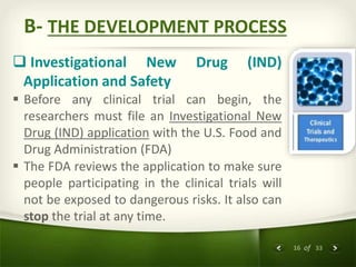 16 of 33
B- THE DEVELOPMENT PROCESS
 Investigational New Drug (IND)
Application and Safety
 Before any clinical trial can begin, the
researchers must file an Investigational New
Drug (IND) application with the U.S. Food and
Drug Administration (FDA)
 The FDA reviews the application to make sure
people participating in the clinical trials will
not be exposed to dangerous risks. It also can
stop the trial at any time.
 