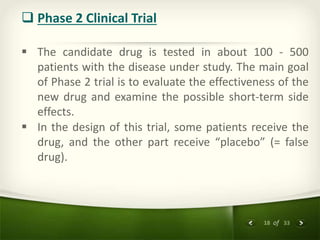 18 of 33
 Phase 2 Clinical Trial
 The candidate drug is tested in about 100 - 500
patients with the disease under study. The main goal
of Phase 2 trial is to evaluate the effectiveness of the
new drug and examine the possible short-term side
effects.
 In the design of this trial, some patients receive the
drug, and the other part receive “placebo” (= false
drug).
 