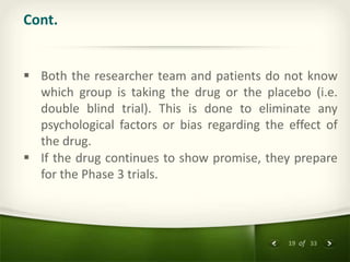 19 of 33
Cont.
 Both the researcher team and patients do not know
which group is taking the drug or the placebo (i.e.
double blind trial). This is done to eliminate any
psychological factors or bias regarding the effect of
the drug.
 If the drug continues to show promise, they prepare
for the Phase 3 trials.
 