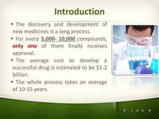 2 of 33
Introduction
 The discovery and development of
new medicines is a long process.
 For every 5,000- 10,000 compounds,
only one of them finally receives
approval.
 The average cost to develop a
successful drug is estimated to be $1-2
billion.
 The whole process takes an average
of 10-15 years.
 