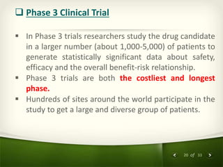20 of 33
 Phase 3 Clinical Trial
 In Phase 3 trials researchers study the drug candidate
in a larger number (about 1,000-5,000) of patients to
generate statistically significant data about safety,
efficacy and the overall benefit-risk relationship.
 Phase 3 trials are both the costliest and longest
phase.
 Hundreds of sites around the world participate in the
study to get a large and diverse group of patients.
 