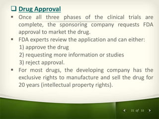 21 of 33
 Drug Approval
 Once all three phases of the clinical trials are
complete, the sponsoring company requests FDA
approval to market the drug.
 FDA experts review the application and can either:
1) approve the drug
2) requesting more information or studies
3) reject approval.
 For most drugs, the developing company has the
exclusive rights to manufacture and sell the drug for
20 years (intellectual property rights).
 