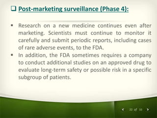 22 of 33
 Post-marketing surveillance (Phase 4):
 Research on a new medicine continues even after
marketing. Scientists must continue to monitor it
carefully and submit periodic reports, including cases
of rare adverse events, to the FDA.
 In addition, the FDA sometimes requires a company
to conduct additional studies on an approved drug to
evaluate long-term safety or possible risk in a specific
subgroup of patients.
 