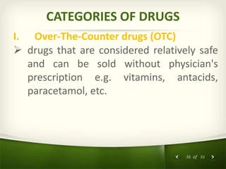 26 of 33
CATEGORIES OF DRUGS
I. Over-The-Counter drugs (OTC)
 drugs that are considered relatively safe
and can be sold without physician's
prescription e.g. vitamins, antacids,
paracetamol, etc.
 