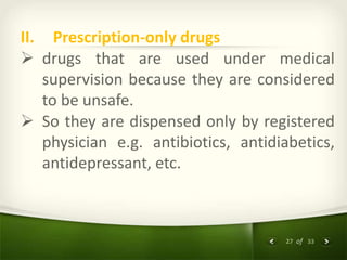 27 of 33
II. Prescription-only drugs
 drugs that are used under medical
supervision because they are considered
to be unsafe.
 So they are dispensed only by registered
physician e.g. antibiotics, antidiabetics,
antidepressant, etc.
 